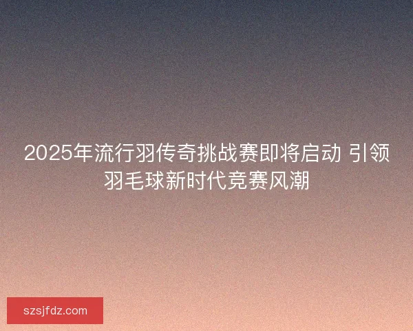 2025年流行羽传奇挑战赛即将启动 引领羽毛球新时代竞赛风潮