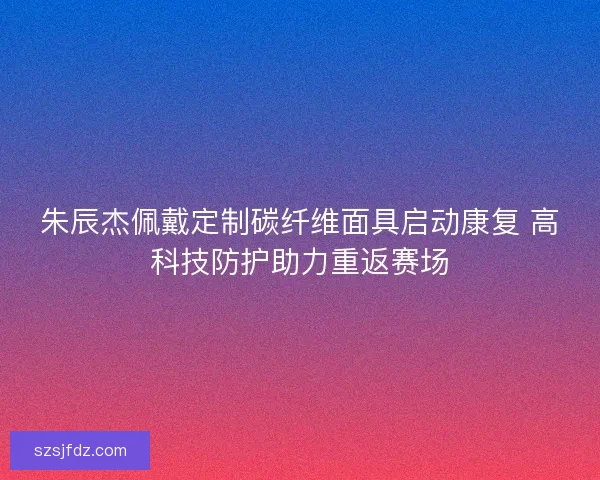 朱辰杰佩戴定制碳纤维面具启动康复 高科技防护助力重返赛场
