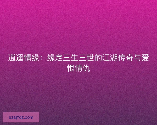 逍遥情缘：缘定三生三世的江湖传奇与爱恨情仇