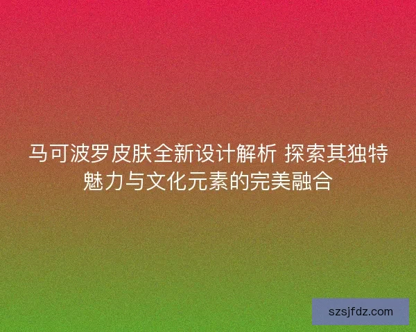 马可波罗皮肤全新设计解析 探索其独特魅力与文化元素的完美融合