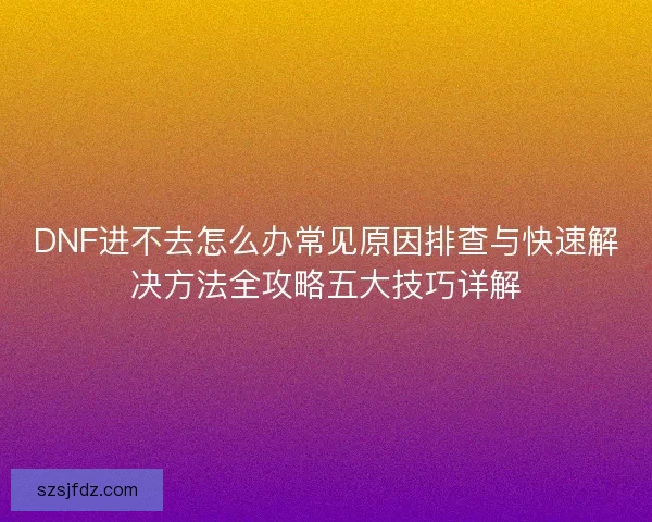 DNF进不去怎么办常见原因排查与快速解决方法全攻略五大技巧详解