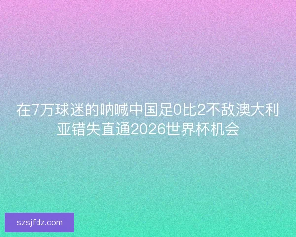 在7万球迷的呐喊中国足0比2不敌澳大利亚错失直通2026世界杯机会 在7万球迷的呐喊中国足0比2不敌澳大利亚错失直通2026世界杯机会