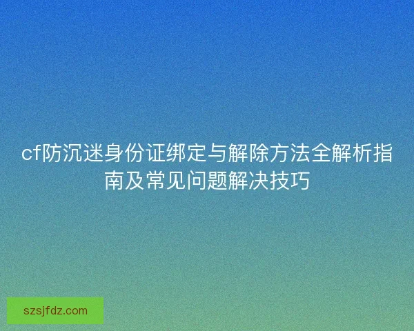 cf防沉迷身份证绑定与解除方法全解析指南及常见问题解决技巧