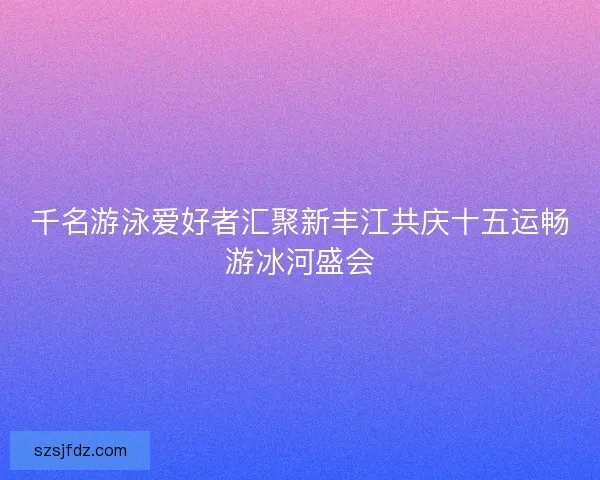 千名游泳爱好者汇聚新丰江共庆十五运畅游冰河盛会
