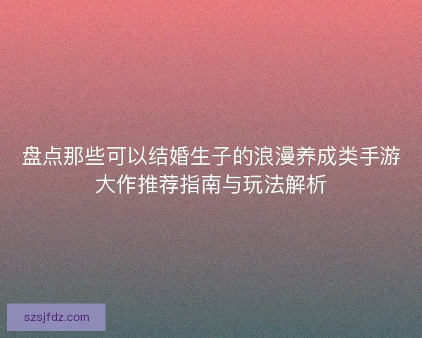盘点那些可以结婚生子的浪漫养成类手游大作推荐指南与玩法解析
