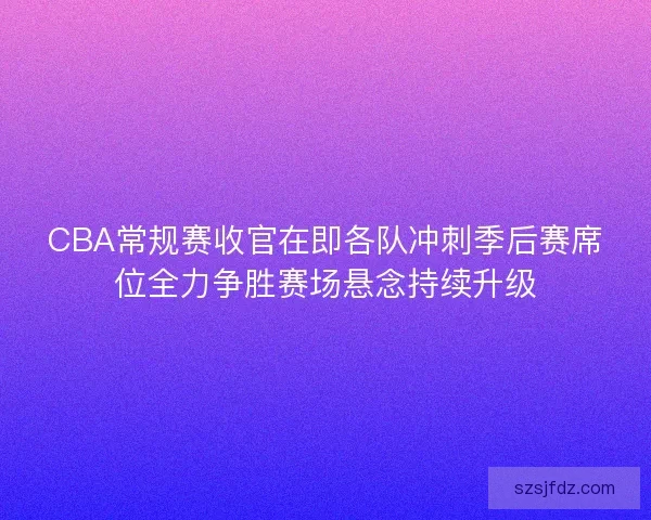 CBA常规赛收官在即各队冲刺季后赛席位全力争胜赛场悬念持续升级