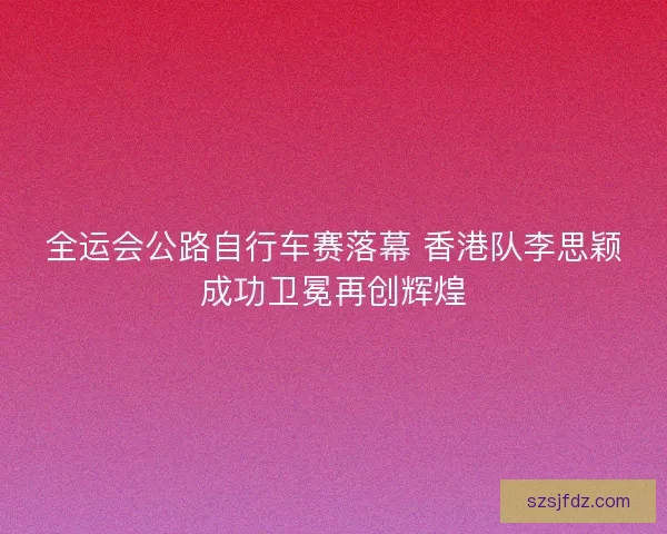 全运会公路自行车赛落幕 香港队李思颖成功卫冕再创辉煌