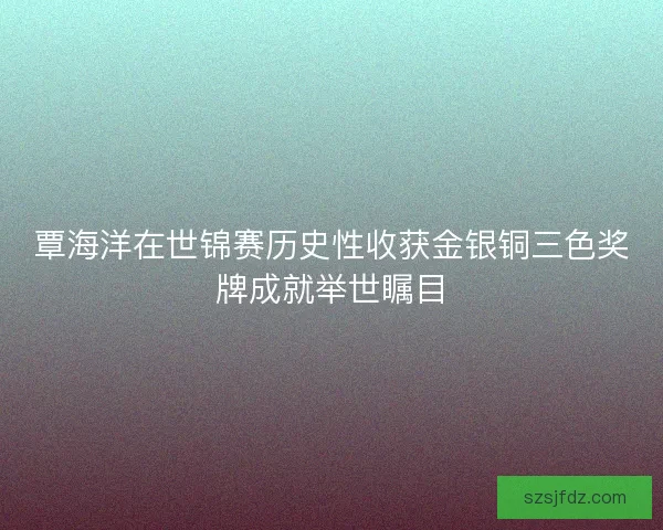 覃海洋在世锦赛历史性收获金银铜三色奖牌成就举世瞩目