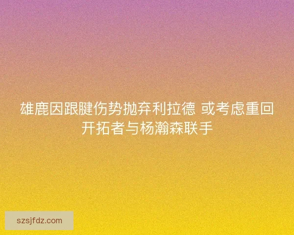 雄鹿因跟腱伤势抛弃利拉德 或考虑重回开拓者与杨瀚森联手