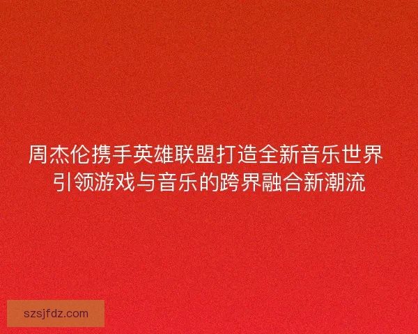 周杰伦携手英雄联盟打造全新音乐世界 引领游戏与音乐的跨界融合新潮流