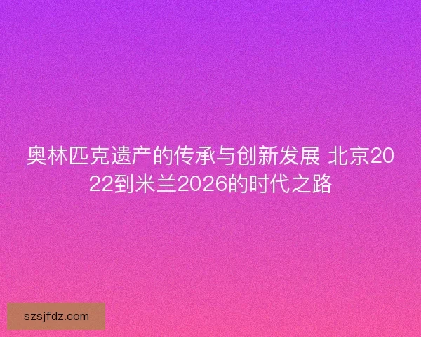 奥林匹克遗产的传承与创新发展 北京2022到米兰2026的时代之路