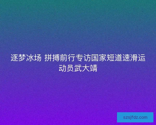 逐梦冰场 拼搏前行专访国家短道速滑运动员武大靖