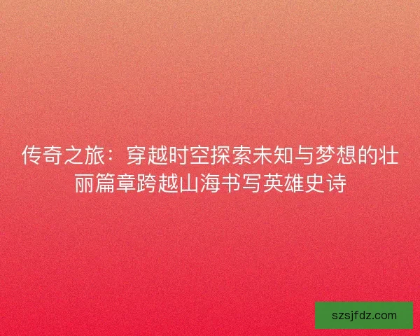 传奇之旅：穿越时空探索未知与梦想的壮丽篇章跨越山海书写英雄史诗