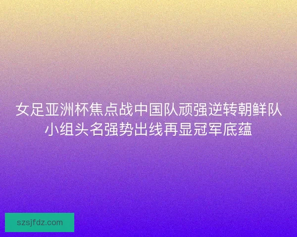女足亚洲杯焦点战中国队顽强逆转朝鲜队小组头名强势出线再显冠军底蕴