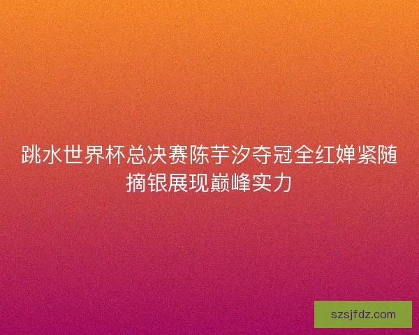 跳水世界杯总决赛陈芋汐夺冠全红婵紧随摘银展现巅峰实力