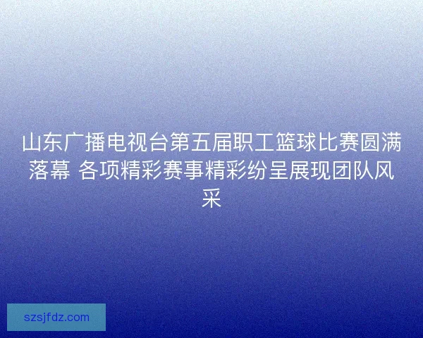 山东广播电视台第五届职工篮球比赛圆满落幕 各项精彩赛事精彩纷呈展现团队风采