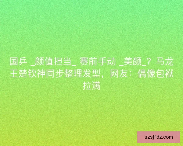 国乒 _颜值担当_ 赛前手动 _美颜_？马龙王楚钦神同步整理发型，网友：偶像包袱拉满