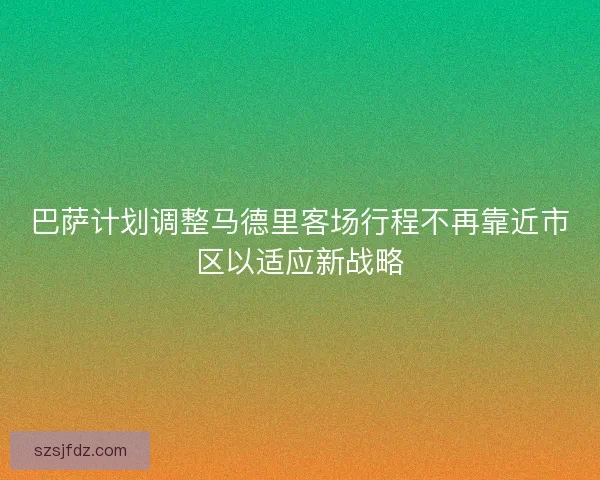 巴萨计划调整马德里客场行程不再靠近市区以适应新战略