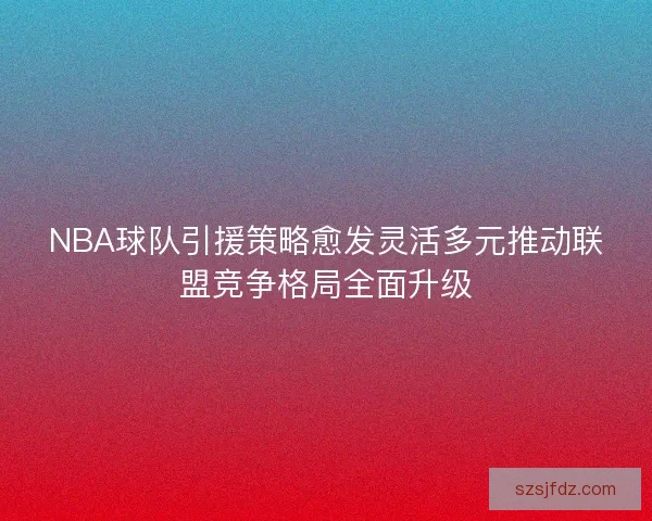 NBA球队引援策略愈发灵活多元推动联盟竞争格局全面升级