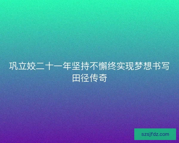巩立姣二十一年坚持不懈终实现梦想书写田径传奇
